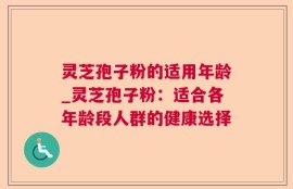 灵芝孢子粉的适用年龄_灵芝孢子粉：适合各年龄段人群的健康选择