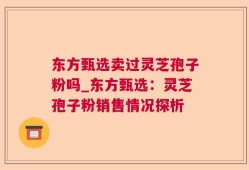 东方甄选卖过灵芝孢子粉吗_东方甄选：灵芝孢子粉销售情况探析
