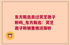 东方甄选卖过灵芝孢子粉吗_东方甄选：灵芝孢子粉销售情况探析