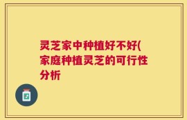 灵芝家中种植好不好(家庭种植灵芝的可行性分析
