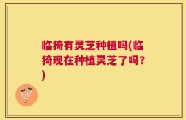 临猗有灵芝种植吗(临猗现在种植灵芝了吗？)