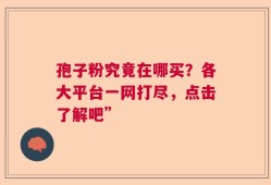 孢子粉究竟在哪买？各大平台一网打尽，点击了解吧”