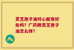 灵芝孢子油对心脏有好处吗？广药牌灵芝孢子油怎么样？