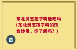 东北灵芝孢子粉能吃吗(东北灵芝孢子粉的饮食妙用，你了解吗？)