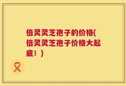 倍灵灵芝孢子的价格(倍灵灵芝孢子价格大起底！)