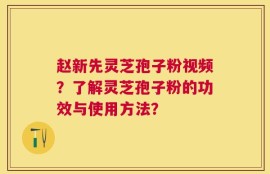 赵新先灵芝孢子粉视频？了解灵芝孢子粉的功效与使用方法？