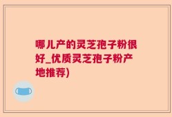 哪儿产的灵芝孢子粉很好_优质灵芝孢子粉产地推荐)