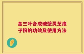 金三叶合成破壁灵芝孢子粉的功效及使用方法