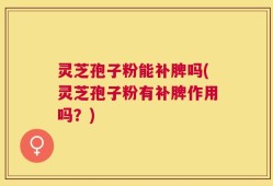 灵芝孢子粉能补脾吗(灵芝孢子粉有补脾作用吗？)