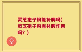 灵芝孢子粉能补脾吗(灵芝孢子粉有补脾作用吗？)