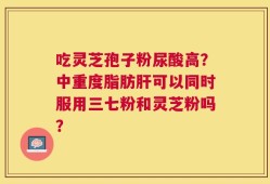 吃灵芝孢子粉尿酸高？中重度脂肪肝可以同时服用三七粉和灵芝粉吗？