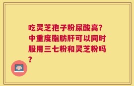 吃灵芝孢子粉尿酸高？中重度脂肪肝可以同时服用三七粉和灵芝粉吗？