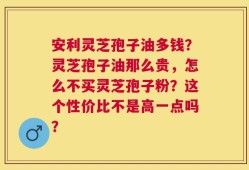 安利灵芝孢子油多钱？灵芝孢子油那么贵，怎么不买灵芝孢子粉？这个性价比不是高一点吗？