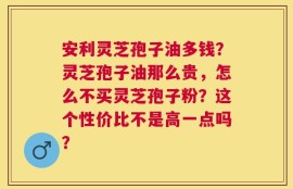 安利灵芝孢子油多钱？灵芝孢子油那么贵，怎么不买灵芝孢子粉？这个性价比不是高一点吗？