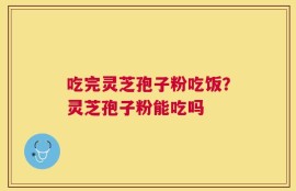 吃完灵芝孢子粉吃饭？灵芝孢子粉能吃吗