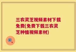 三农灵芝视频素材下载免费(免费下载三农灵芝种植视频素材)