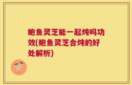 鲍鱼灵芝能一起炖吗功效(鲍鱼灵芝合炖的好处解析)
