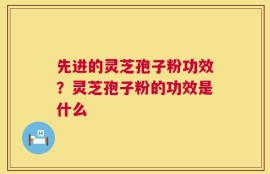 先进的灵芝孢子粉功效？灵芝孢子粉的功效是什么