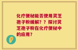 化疗便秘能否使用灵芝孢子粉缓解？？探讨灵芝孢子粉在化疗便秘中的应用？