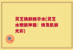 灵芝换肤精华水(灵芝水嫩肤神器：焕发肌肤光彩)
