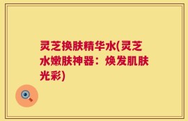 灵芝换肤精华水(灵芝水嫩肤神器：焕发肌肤光彩)