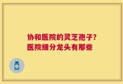 协和医院的灵芝孢子？医院细分龙头有那些