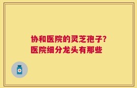 协和医院的灵芝孢子？医院细分龙头有那些