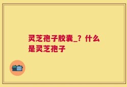 灵芝孢子胶囊_？什么是灵芝孢子