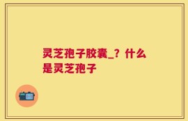 灵芝孢子胶囊_？什么是灵芝孢子