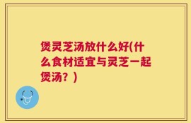 煲灵芝汤放什么好(什么食材适宜与灵芝一起煲汤？)