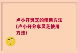 卢小开灵芝的使用方法(卢小开分享灵芝使用方法)