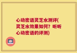 心动密语灵芝水测评(灵芝水效果如何？听听心动密语的评测)