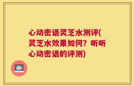 心动密语灵芝水测评(灵芝水效果如何？听听心动密语的评测)