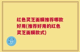 红色灵芝面膜推荐哪款好用(推荐好用的红色灵芝面膜款式)