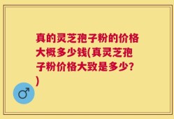 真的灵芝孢子粉的价格大概多少钱(真灵芝孢子粉价格大致是多少？)