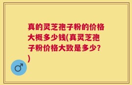 真的灵芝孢子粉的价格大概多少钱(真灵芝孢子粉价格大致是多少？)