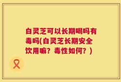 白灵芝可以长期喝吗有毒吗(白灵芝长期安全饮用嘛？毒性如何？)