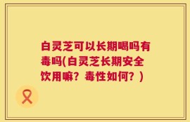 白灵芝可以长期喝吗有毒吗(白灵芝长期安全饮用嘛？毒性如何？)