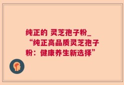 纯正的 灵芝孢子粉_“纯正高品质灵芝孢子粉：健康养生新选择”