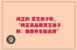 纯正的 灵芝孢子粉_“纯正高品质灵芝孢子粉：健康养生新选择”