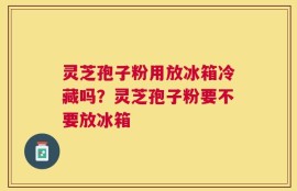 灵芝孢子粉用放冰箱冷藏吗？灵芝孢子粉要不要放冰箱