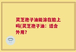 灵芝孢子油能涂在脸上吗(灵芝孢子油：适合外用？
