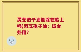 灵芝孢子油能涂在脸上吗(灵芝孢子油：适合外用？