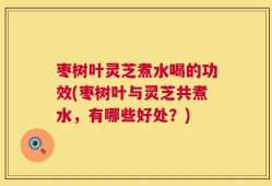 枣树叶灵芝煮水喝的功效(枣树叶与灵芝共煮水，有哪些好处？)