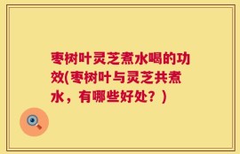 枣树叶灵芝煮水喝的功效(枣树叶与灵芝共煮水，有哪些好处？)
