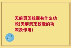 天麻灵芝胶囊有什么功效(天麻灵芝胶囊的功效及作用)