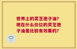 世界上的灵芝孢子油？现在什么价位的灵芝孢子油是比较有效果的？