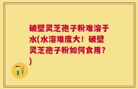 破壁灵芝孢子粉难溶于水(水溶难度大！破壁灵芝孢子粉如何食用？)