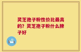 灵芝孢子粉性价比最高的？灵芝孢子粉什么牌子好