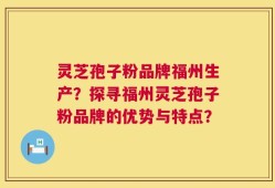 灵芝孢子粉品牌福州生产？探寻福州灵芝孢子粉品牌的优势与特点？